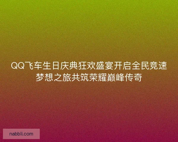 QQ飞车生日庆典狂欢盛宴开启全民竞速梦想之旅共筑荣耀巅峰传奇