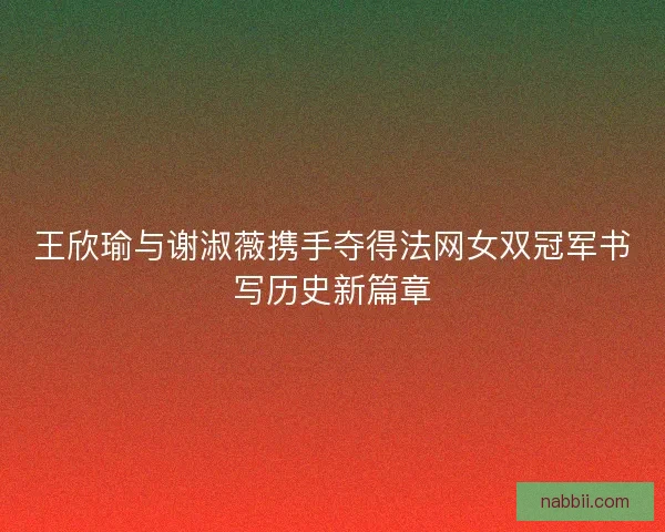 王欣瑜与谢淑薇携手夺得法网女双冠军书写历史新篇章