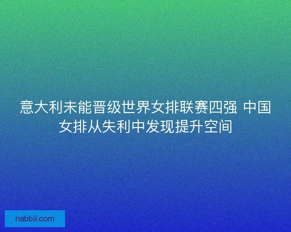意大利未能晋级世界女排联赛四强 中国女排从失利中发现提升空间