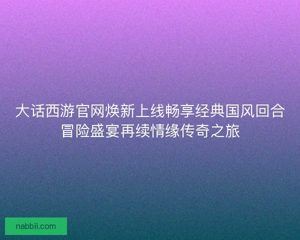 大话西游官网焕新上线畅享经典国风回合冒险盛宴再续情缘传奇之旅
