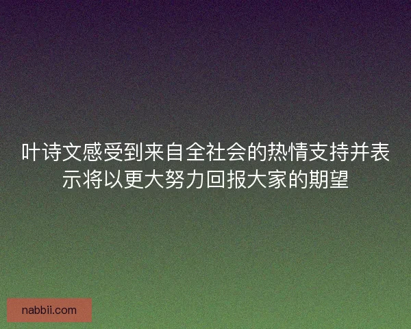 叶诗文感受到来自全社会的热情支持并表示将以更大努力回报大家的期望