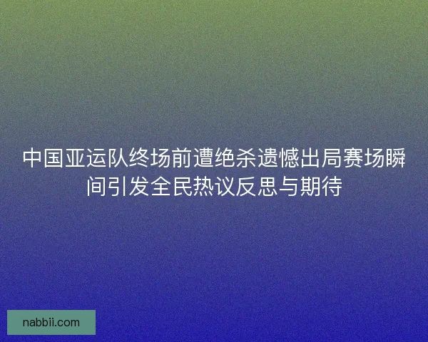 中国亚运队终场前遭绝杀遗憾出局赛场瞬间引发全民热议反思与期待