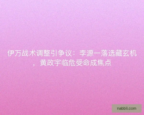 伊万战术调整引争议：李源一落选藏玄机，黄政宇临危受命成焦点